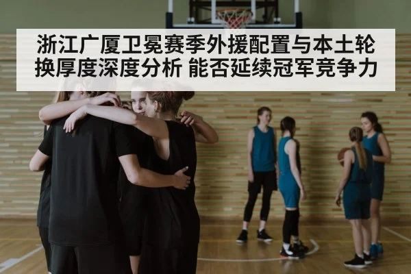 浙江广厦卫冕赛季外援配置与本土轮换厚度深度分析 能否延续冠军竞争力
