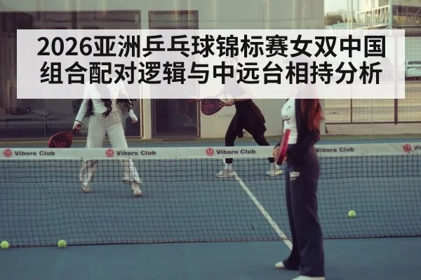 2026亚洲乒乓球锦标赛女双中国组合配对逻辑与中远台相持分析