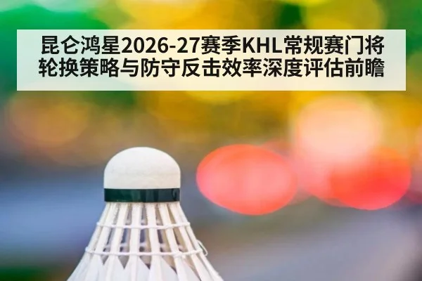 昆仑鸿星2026-27赛季KHL常规赛门将轮换策略与防守反击效率深度评估前瞻